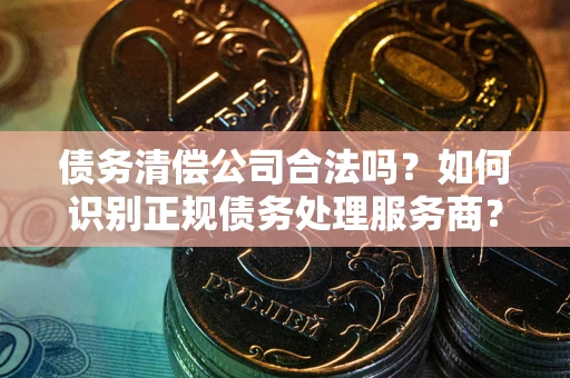 武汉债务清偿公司合法吗？如何识别正规债务处理服务商？