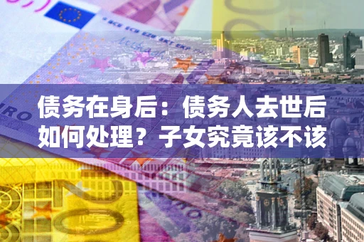 武汉债务在身后：债务人去世后如何处理？子女究竟该不该还钱？