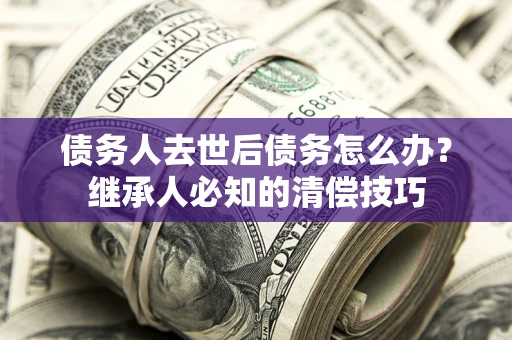 武汉债务人去世后债务怎么办？继承人必知的清偿技巧