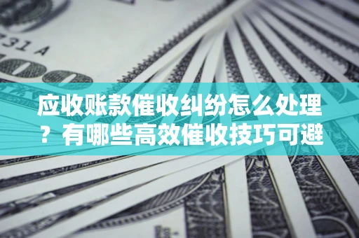 武汉应收账款催收纠纷怎么处理？有哪些高效催收技巧可避免坏账？